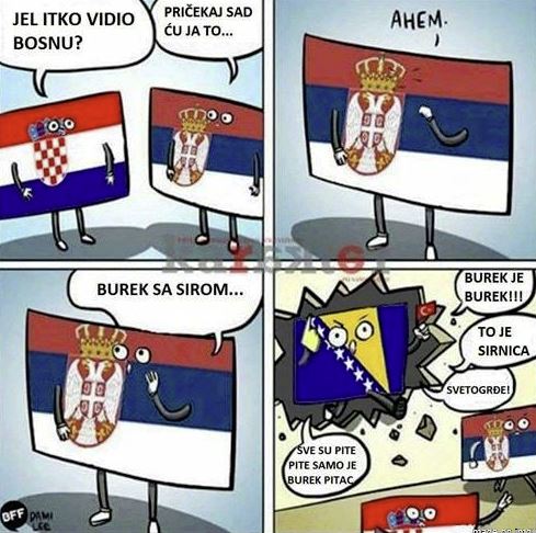  Croatia ‘Have you seen Bosnia?’ - Serbia ‘Hold on, I got this’ - Serbia yelling ‘Burek WITH CHEESE!’ - Bosnia yelling back ‘Burek is burek!, That’s not sirnica! Everything else is pita, but only burek is burek!’ 